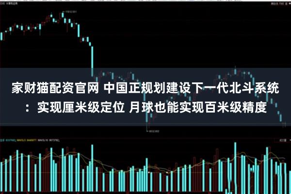 家财猫配资官网 中国正规划建设下一代北斗系统：实现厘米级定位 月球也能实现百米级精度