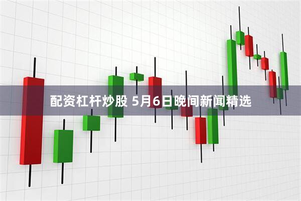 配资杠杆炒股 5月6日晚间新闻精选