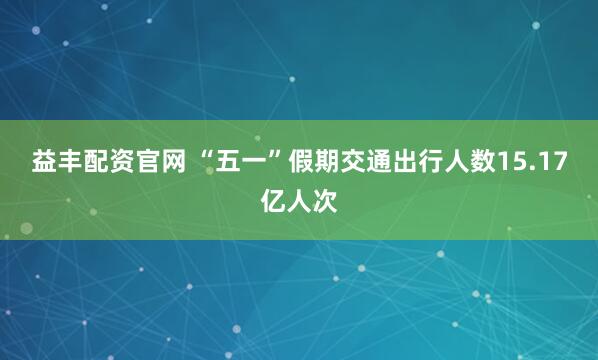 益丰配资官网 “五一”假期交通出行人数15.17亿人次