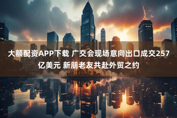 大额配资APP下载 广交会现场意向出口成交257亿美元 新朋老友共赴外贸之约