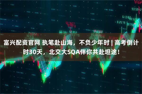 富兴配资官网 执笔赴山海，不负少年时 | 高考倒计时30天，北交大SQA伴你共赴坦途！