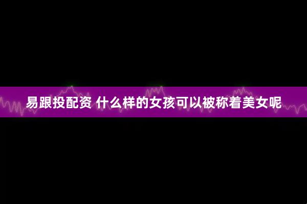 易跟投配资 什么样的女孩可以被称着美女呢
