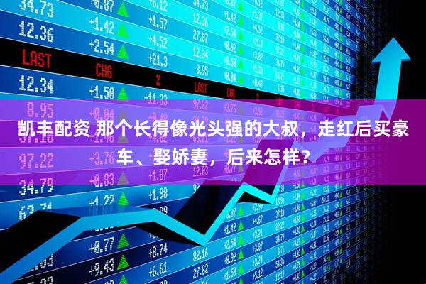 凯丰配资 那个长得像光头强的大叔，走红后买豪车、娶娇妻，后来怎样？