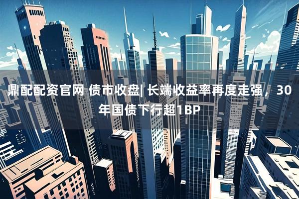 鼎配配资官网 债市收盘| 长端收益率再度走强，30年国债下行超1BP