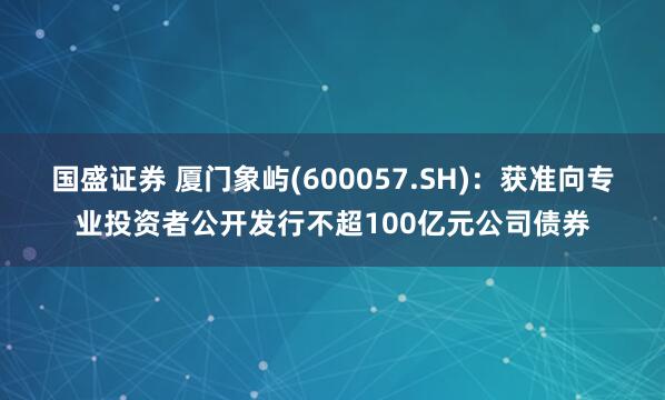 国盛证券 厦门象屿(600057.SH)：获准向专业投资者公开发行不超100亿元公司债券