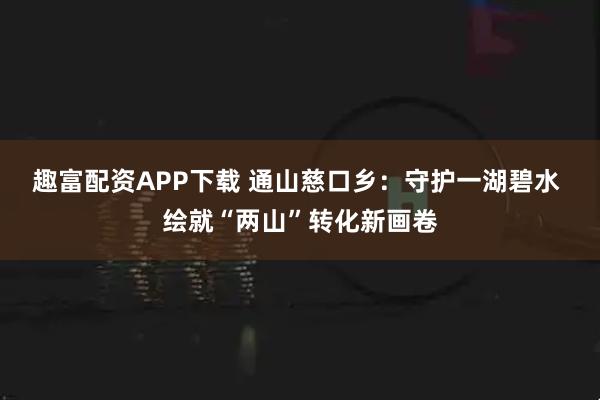 趣富配资APP下载 通山慈口乡：守护一湖碧水 绘就“两山”转化新画卷