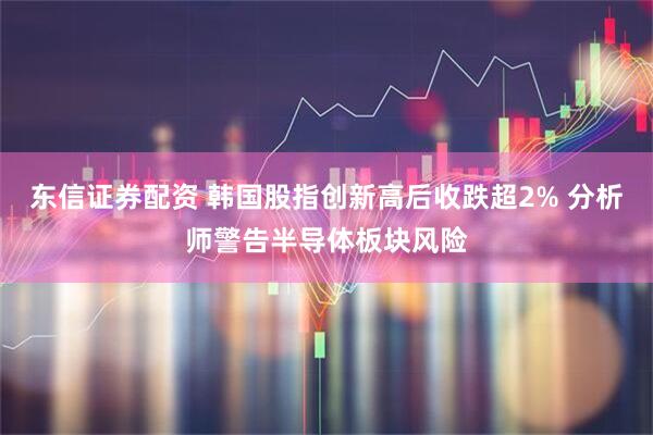 东信证券配资 韩国股指创新高后收跌超2% 分析师警告半导体板块风险