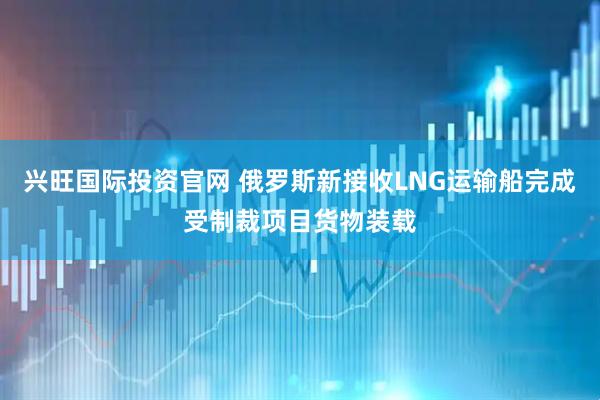 兴旺国际投资官网 俄罗斯新接收LNG运输船完成受制裁项目货物装载