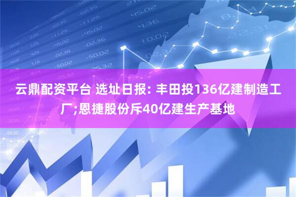云鼎配资平台 选址日报: 丰田投136亿建制造工厂;恩捷股份斥40亿建生产基地