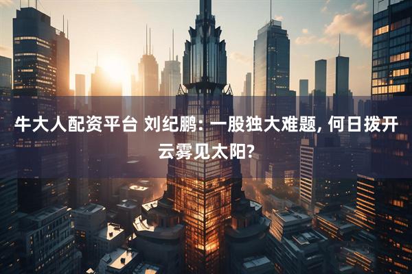 牛大人配资平台 刘纪鹏: 一股独大难题, 何日拨开云雾见太阳?