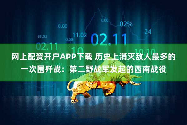 网上配资开户APP下载 历史上消灭敌人最多的一次围歼战:第二野战军发起的西南战役