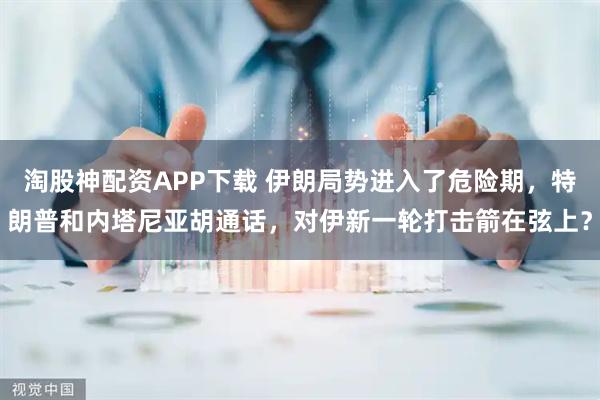 淘股神配资APP下载 伊朗局势进入了危险期,特朗普和内塔尼亚胡通话,对伊新一轮打击箭在弦上?