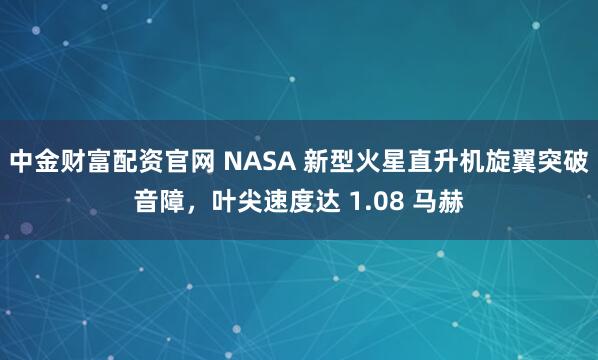 中金财富配资官网 NASA 新型火星直升机旋翼突破音障，叶尖速度达 1.08 马赫