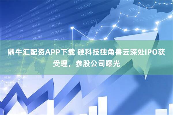 鼎牛汇配资APP下载 硬科技独角兽云深处IPO获受理，参股公司曝光