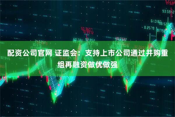 配资公司官网 证监会：支持上市公司通过并购重组再融资做优做强
