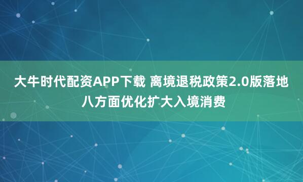 大牛时代配资APP下载 离境退税政策2.0版落地 八方面优化扩大入境消费